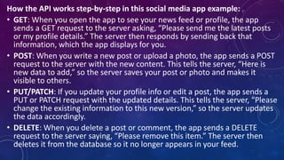 How the API works step-by-step in this social media app example:
• GET: When you open the app to see your news feed or profile, the app
sends a GET request to the server asking, “Please send me the latest posts
or my profile details.” The server then responds by sending back that
information, which the app displays for you.
• POST: When you write a new post or upload a photo, the app sends a POST
request to the server with the new content. This tells the server, “Here is
new data to add,” so the server saves your post or photo and makes it
visible to others.
• PUT/PATCH: If you update your profile info or edit a post, the app sends a
PUT or PATCH request with the updated details. This tells the server, “Please
change the existing information to this new version,” so the server updates
the data accordingly.
• DELETE: When you delete a post or comment, the app sends a DELETE
request to the server saying, “Please remove this item.” The server then
deletes it from the database so it no longer appears in your feed.
 