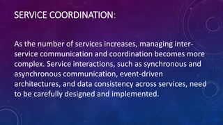 SERVICE COORDINATION:
As the number of services increases, managing inter-
service communication and coordination becomes more
complex. Service interactions, such as synchronous and
asynchronous communication, event-driven
architectures, and data consistency across services, need
to be carefully designed and implemented.
 