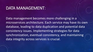 DATA MANAGEMENT:
Data management becomes more challenging in a
microservices architecture. Each service may have its own
database, leading to data duplication and potential data
consistency issues. Implementing strategies for data
synchronization, eventual consistency, and maintaining
data integrity across services is crucial.
 