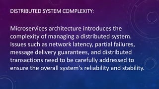 DISTRIBUTED SYSTEM COMPLEXITY:
Microservices architecture introduces the
complexity of managing a distributed system.
Issues such as network latency, partial failures,
message delivery guarantees, and distributed
transactions need to be carefully addressed to
ensure the overall system's reliability and stability.
 