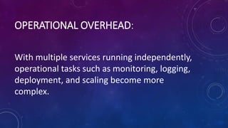 OPERATIONAL OVERHEAD:
With multiple services running independently,
operational tasks such as monitoring, logging,
deployment, and scaling become more
complex.
 