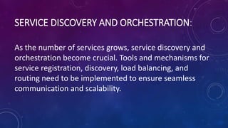 SERVICE DISCOVERY AND ORCHESTRATION:
As the number of services grows, service discovery and
orchestration become crucial. Tools and mechanisms for
service registration, discovery, load balancing, and
routing need to be implemented to ensure seamless
communication and scalability.
 