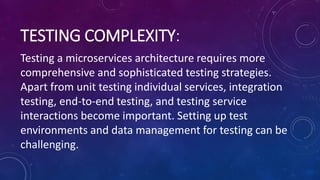 TESTING COMPLEXITY:
Testing a microservices architecture requires more
comprehensive and sophisticated testing strategies.
Apart from unit testing individual services, integration
testing, end-to-end testing, and testing service
interactions become important. Setting up test
environments and data management for testing can be
challenging.
 