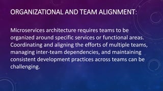 ORGANIZATIONAL AND TEAM ALIGNMENT:
Microservices architecture requires teams to be
organized around specific services or functional areas.
Coordinating and aligning the efforts of multiple teams,
managing inter-team dependencies, and maintaining
consistent development practices across teams can be
challenging.
 