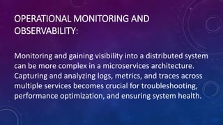 OPERATIONAL MONITORING AND
OBSERVABILITY:
Monitoring and gaining visibility into a distributed system
can be more complex in a microservices architecture.
Capturing and analyzing logs, metrics, and traces across
multiple services becomes crucial for troubleshooting,
performance optimization, and ensuring system health.
 