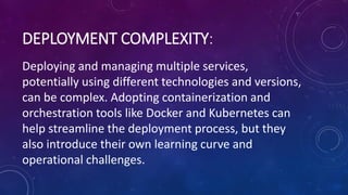 DEPLOYMENT COMPLEXITY:
Deploying and managing multiple services,
potentially using different technologies and versions,
can be complex. Adopting containerization and
orchestration tools like Docker and Kubernetes can
help streamline the deployment process, but they
also introduce their own learning curve and
operational challenges.
 