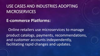 USE CASES AND INDUSTRIES ADOPTING
MICROSERVICES
E-commerce Platforms:
Online retailers use microservices to manage
product catalogs, payments, recommendations,
and customer accounts independently,
facilitating rapid changes and updates.
 