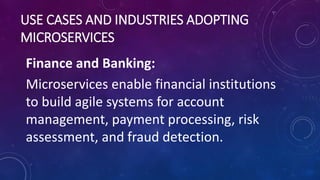 USE CASES AND INDUSTRIES ADOPTING
MICROSERVICES
Finance and Banking:
Microservices enable financial institutions
to build agile systems for account
management, payment processing, risk
assessment, and fraud detection.
 