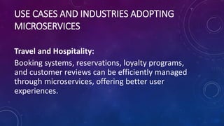USE CASES AND INDUSTRIES ADOPTING
MICROSERVICES
Travel and Hospitality:
Booking systems, reservations, loyalty programs,
and customer reviews can be efficiently managed
through microservices, offering better user
experiences.
 