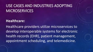 USE CASES AND INDUSTRIES ADOPTING
MICROSERVICES
Healthcare:
Healthcare providers utilize microservices to
develop interoperable systems for electronic
health records (EHR), patient management,
appointment scheduling, and telemedicine.
 