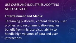 USE CASES AND INDUSTRIES ADOPTING
MICROSERVICES
Entertainment and Media:
Streaming platforms, content delivery, user
profiles, and recommendation engines
benefit from microservices' ability to
handle high volumes of data and user
interactions
 