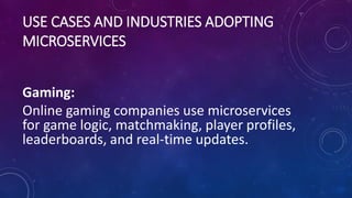 USE CASES AND INDUSTRIES ADOPTING
MICROSERVICES
Gaming:
Online gaming companies use microservices
for game logic, matchmaking, player profiles,
leaderboards, and real-time updates.
 