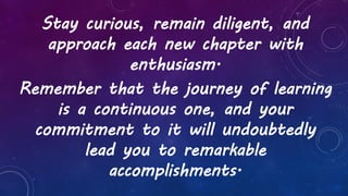 Stay curious, remain diligent, and
approach each new chapter with
enthusiasm.
Remember that the journey of learning
is a continuous one, and your
commitment to it will undoubtedly
lead you to remarkable
accomplishments.
 