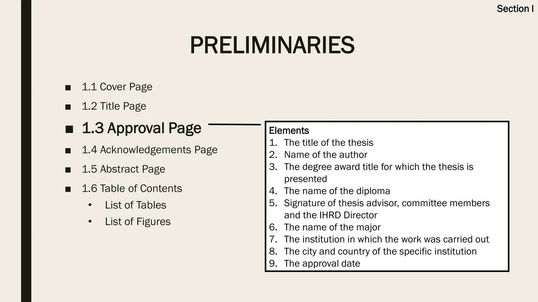 ■ 1.1 Cover Page
■ 1.2 Title Page
■ 1.3 Approval Page
■ 1.4 Acknowledgements Page
■ 1.5 Abstract Page
■ 1.6 Table of Contents
• List of Tables
• List of Figures
Elements
1. The title of the thesis
2. Name of the author
3. The degree award title for which the thesis is
presented
4. The name of the diploma
5. Signature of thesis advisor, committee members
and the IHRD Director
6. The name of the major
7. The institution in which the work was carried out
8. The city and country of the specific institution
9. The approval date
PRELIMINARIES
Section I
 