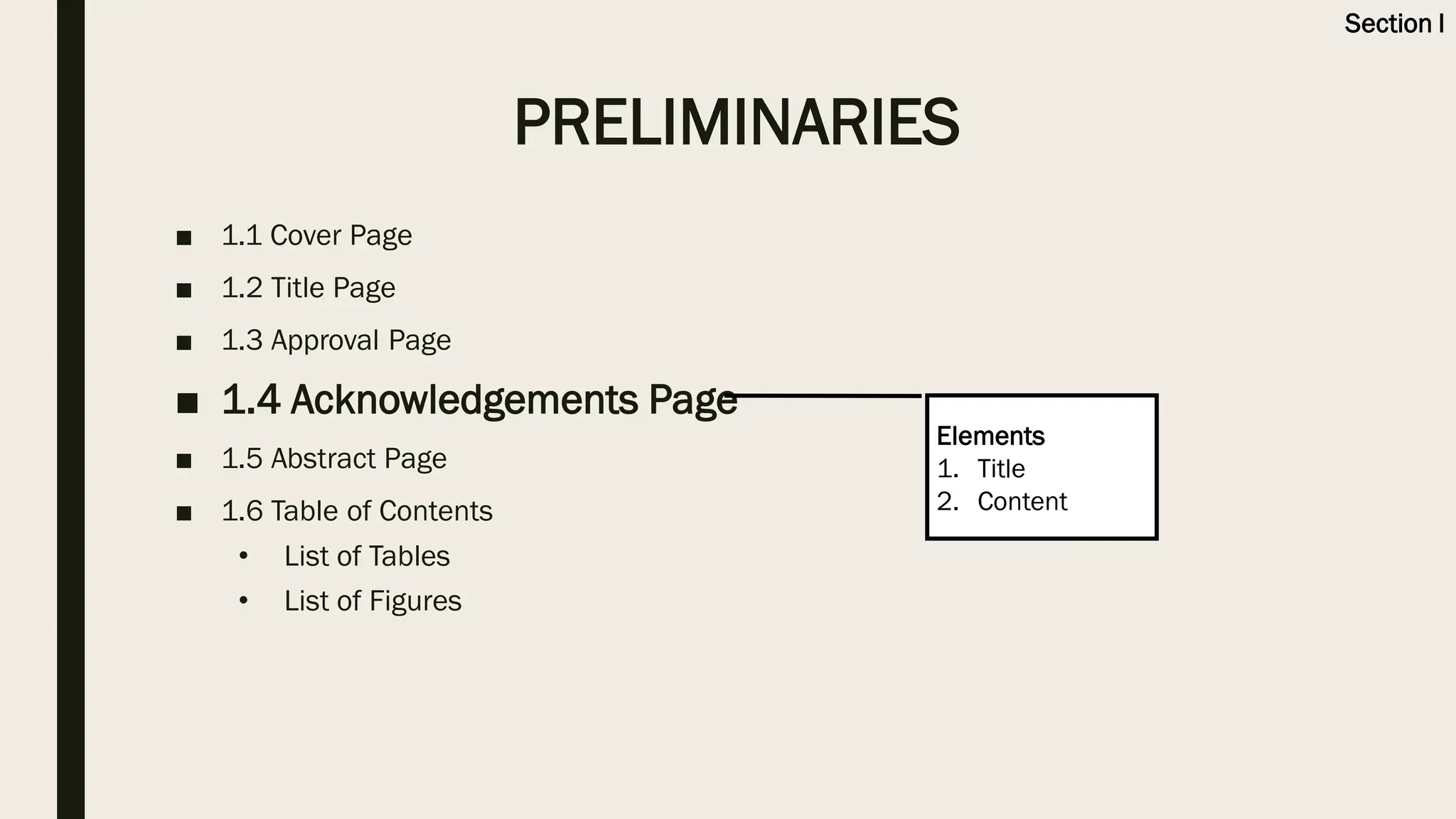 ■ 1.1 Cover Page
■ 1.2 Title Page
■ 1.3 Approval Page
■ 1.4 Acknowledgements Page
■ 1.5 Abstract Page
■ 1.6 Table of Contents
• List of Tables
• List of Figures
Elements
1. Title
2. Content
PRELIMINARIES
Section I
 
