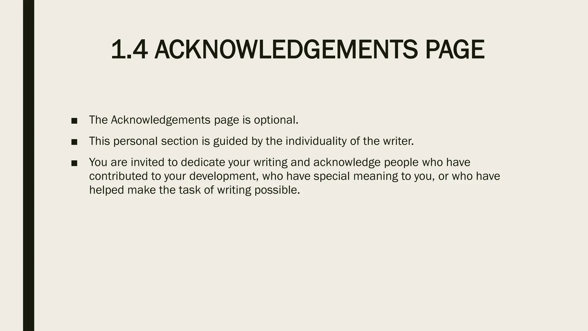 1.4 ACKNOWLEDGEMENTS PAGE
■ The Acknowledgements page is optional.
■ This personal section is guided by the individuality of the writer.
■ You are invited to dedicate your writing and acknowledge people who have
contributed to your development, who have special meaning to you, or who have
helped make the task of writing possible.
 