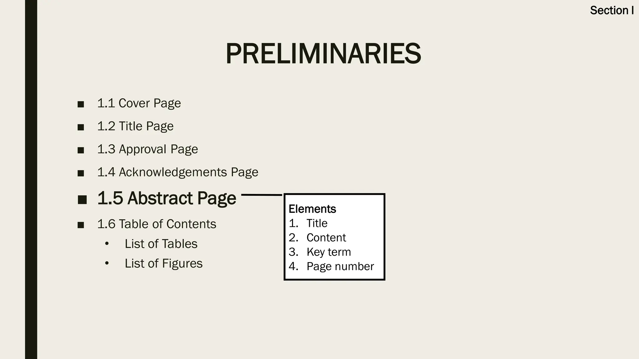■ 1.1 Cover Page
■ 1.2 Title Page
■ 1.3 Approval Page
■ 1.4 Acknowledgements Page
■ 1.5 Abstract Page
■ 1.6 Table of Contents
• List of Tables
• List of Figures
Elements
1. Title
2. Content
3. Key term
4. Page number
PRELIMINARIES
Section I
 