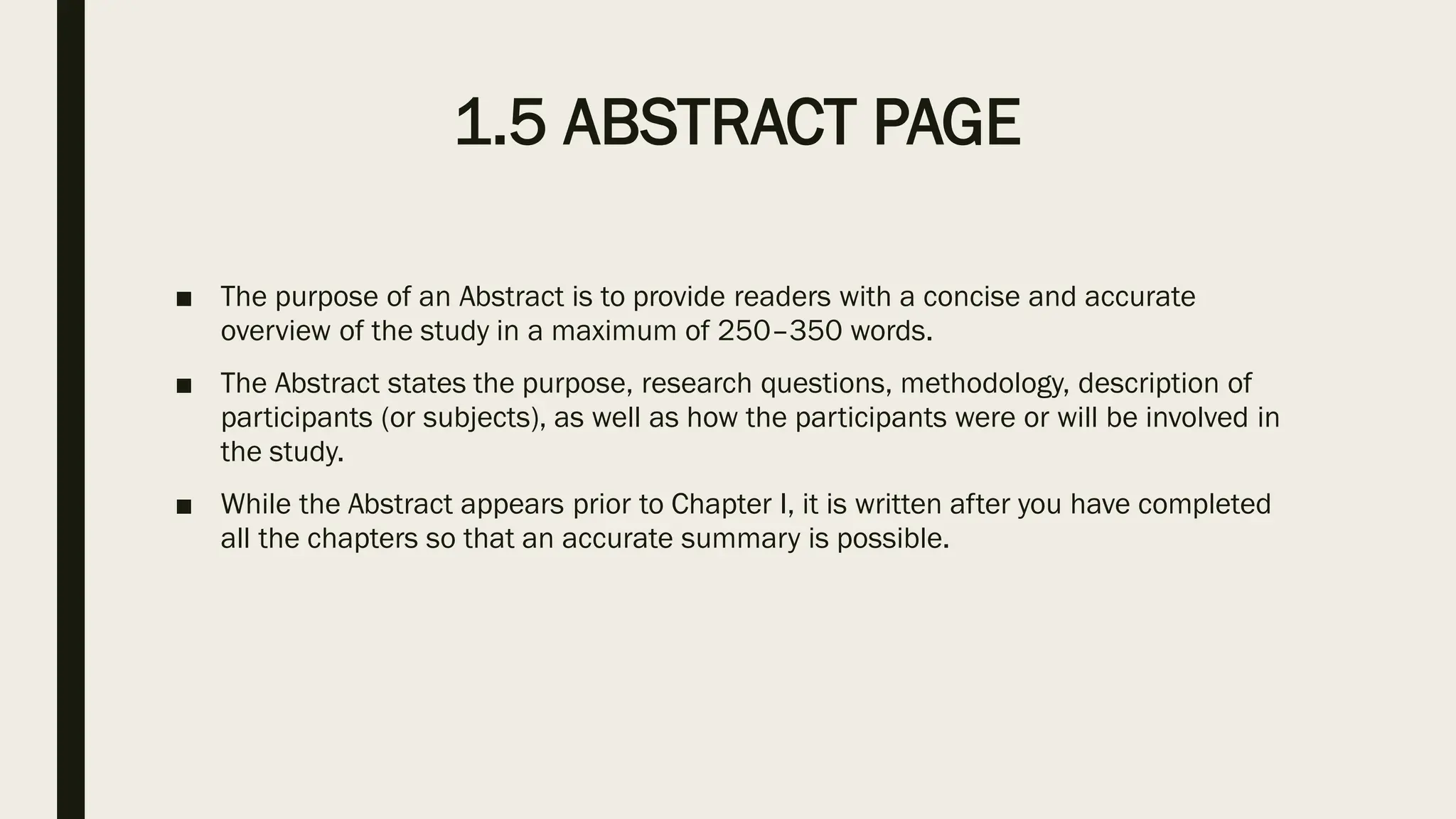 1.5 ABSTRACT PAGE
■ The purpose of an Abstract is to provide readers with a concise and accurate
overview of the study in a maximum of 250–350 words.
■ The Abstract states the purpose, research questions, methodology, description of
participants (or subjects), as well as how the participants were or will be involved in
the study.
■ While the Abstract appears prior to Chapter I, it is written after you have completed
all the chapters so that an accurate summary is possible.
 