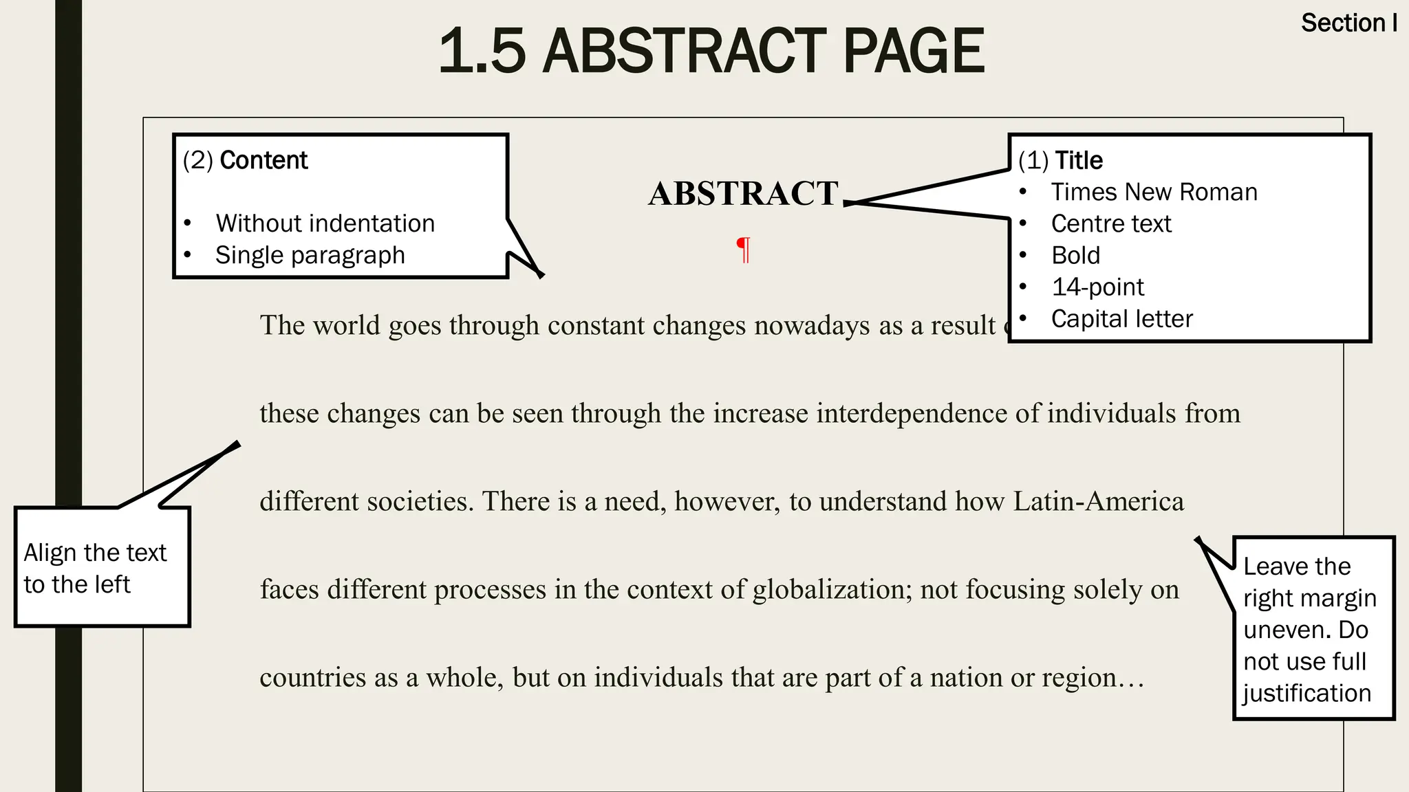 1.5 ABSTRACT PAGE
ABSTRACT
¶
The world goes through constant changes nowadays as a result of globalization,
these changes can be seen through the increase interdependence of individuals from
different societies. There is a need, however, to understand how Latin-America
faces different processes in the context of globalization; not focusing solely on
countries as a whole, but on individuals that are part of a nation or region…
(1) Title
• Times New Roman
• Centre text
• Bold
• 14-point
• Capital letter
Section I
(2) Content
• Without indentation
• Single paragraph
Leave the
right margin
uneven. Do
not use full
justification
Align the text
to the left
 