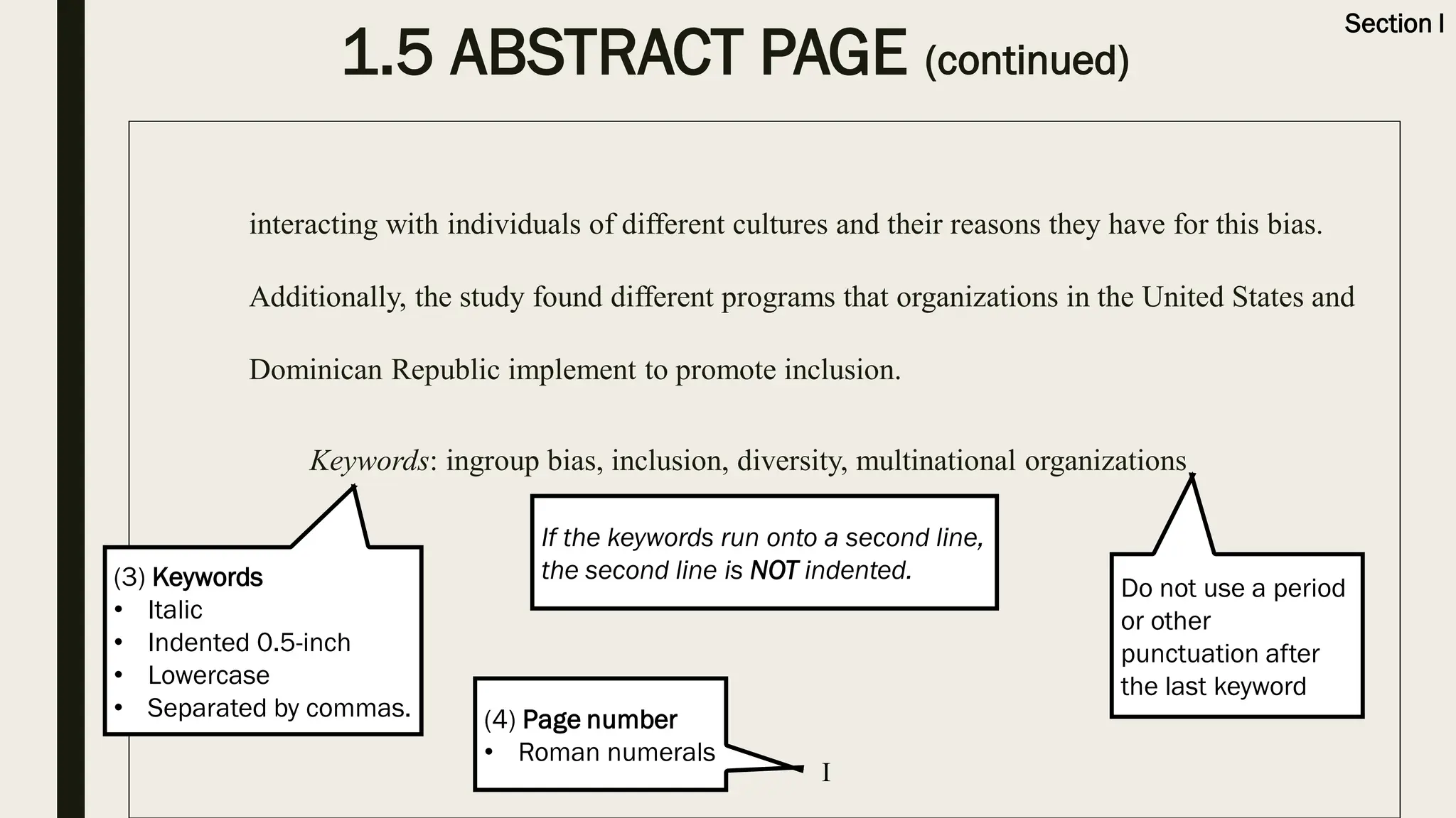 1.5 ABSTRACT PAGE (continued)
interacting with individuals of different cultures and their reasons they have for this bias.
Additionally, the study found different programs that organizations in the United States and
Dominican Republic implement to promote inclusion.
Keywords: ingroup bias, inclusion, diversity, multinational organizations
Section I
If the keywords run onto a second line,
the second line is NOT indented.
Do not use a period
or other
punctuation after
the last keyword
(3) Keywords
• Italic
• Indented 0.5-inch
• Lowercase
• Separated by commas.
I
(4) Page number
• Roman numerals
 