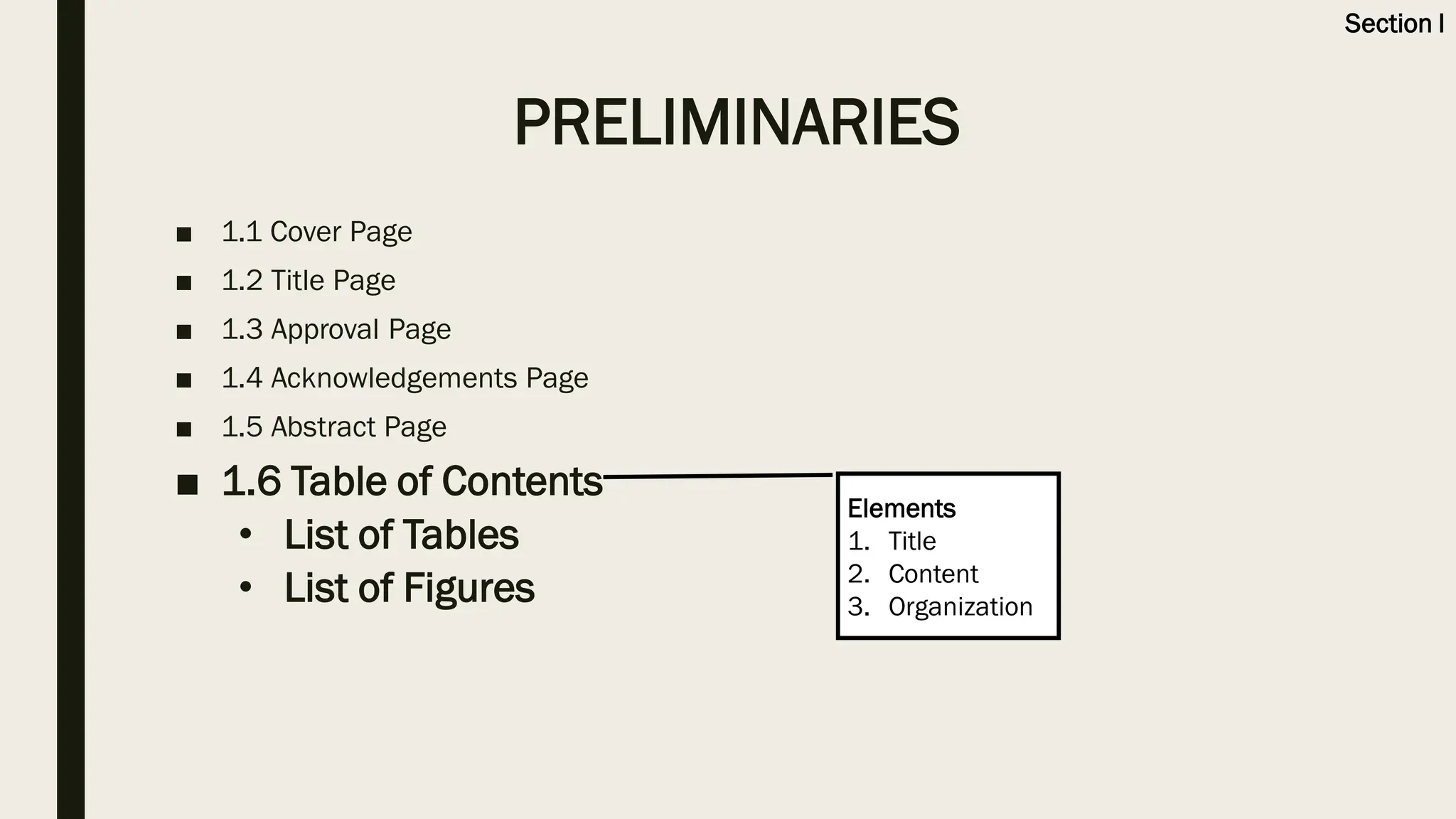 ■ 1.1 Cover Page
■ 1.2 Title Page
■ 1.3 Approval Page
■ 1.4 Acknowledgements Page
■ 1.5 Abstract Page
■ 1.6 Table of Contents
• List of Tables
• List of Figures
Elements
1. Title
2. Content
3. Organization
PRELIMINARIES
Section I
 