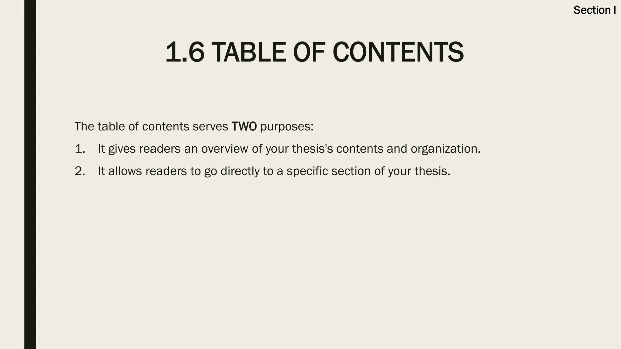 1.6 TABLE OF CONTENTS
The table of contents serves TWO purposes:
1. It gives readers an overview of your thesis's contents and organization.
2. It allows readers to go directly to a specific section of your thesis.
Section I
 