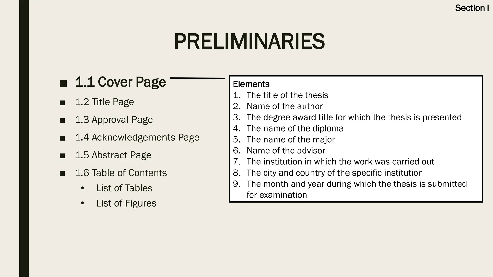 PRELIMINARIES
■ 1.1 Cover Page
■ 1.2 Title Page
■ 1.3 Approval Page
■ 1.4 Acknowledgements Page
■ 1.5 Abstract Page
■ 1.6 Table of Contents
• List of Tables
• List of Figures
Elements
1. The title of the thesis
2. Name of the author
3. The degree award title for which the thesis is presented
4. The name of the diploma
5. The name of the major
6. Name of the advisor
7. The institution in which the work was carried out
8. The city and country of the specific institution
9. The month and year during which the thesis is submitted
for examination
Section I
 