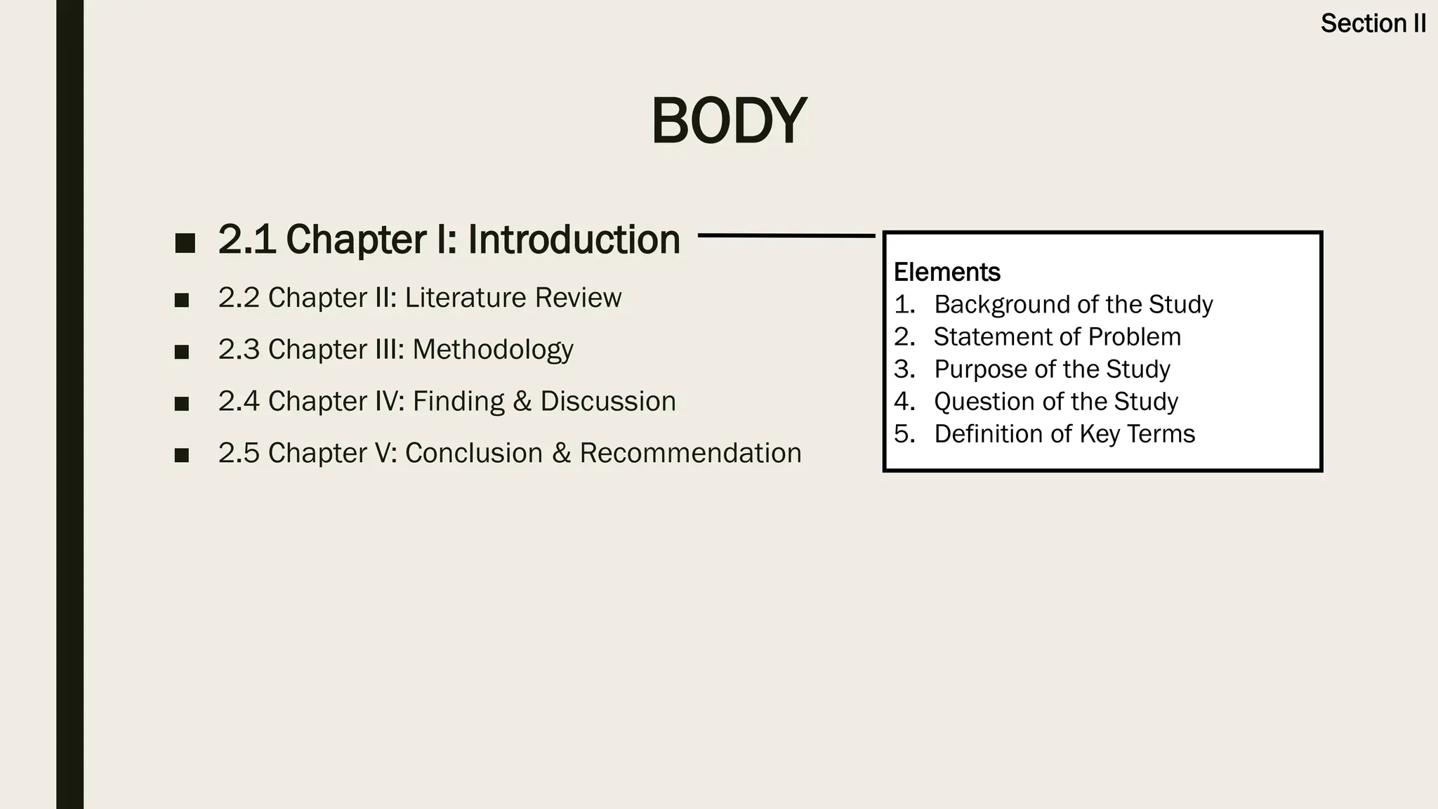 BODY
■ 2.1 Chapter I: Introduction
■ 2.2 Chapter II: Literature Review
■ 2.3 Chapter III: Methodology
■ 2.4 Chapter IV: Finding & Discussion
■ 2.5 Chapter V: Conclusion & Recommendation
Elements
1. Background of the Study
2. Statement of Problem
3. Purpose of the Study
4. Question of the Study
5. Definition of Key Terms
Section II
 
