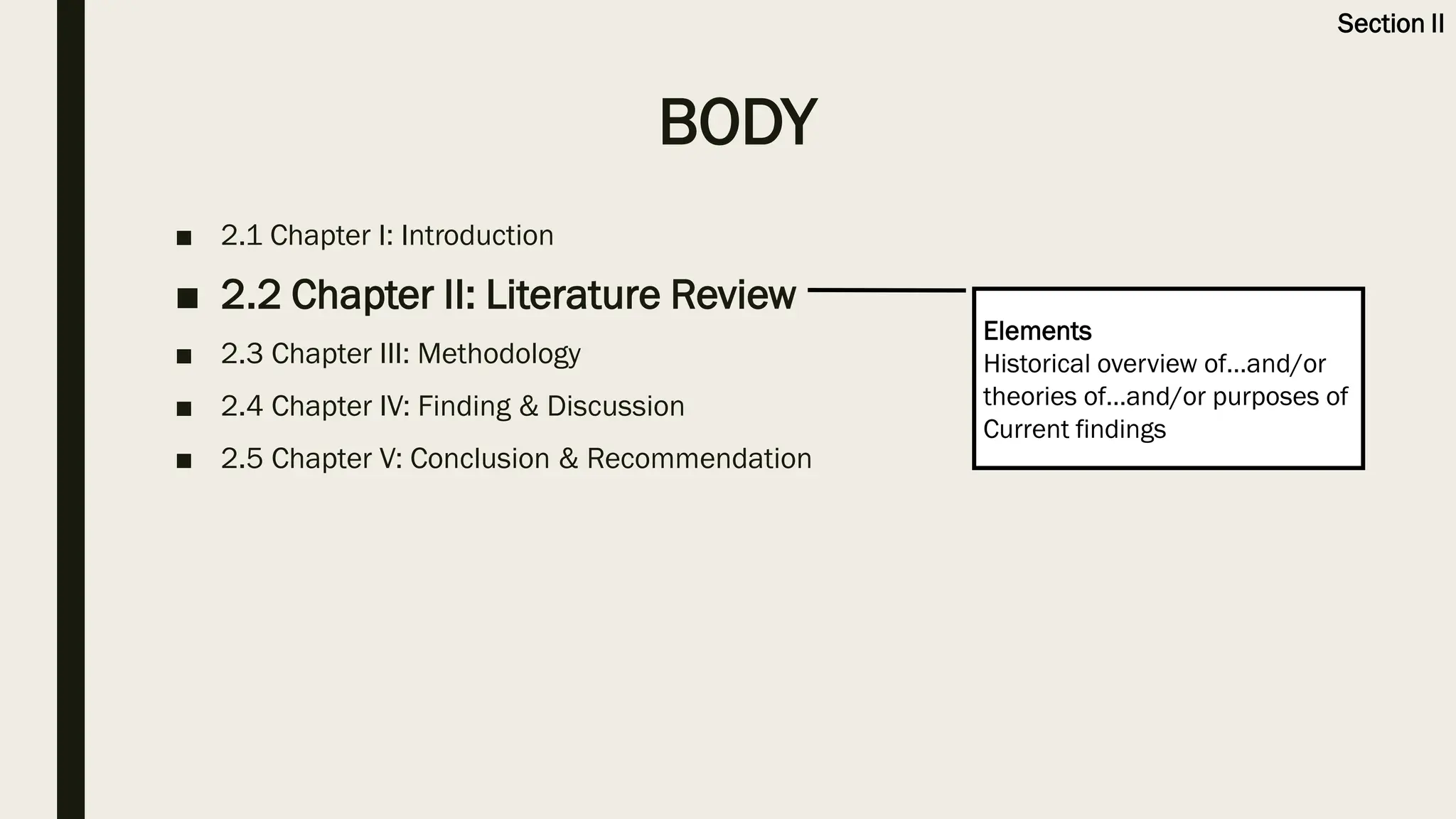 BODY
■ 2.1 Chapter I: Introduction
■ 2.2 Chapter II: Literature Review
■ 2.3 Chapter III: Methodology
■ 2.4 Chapter IV: Finding & Discussion
■ 2.5 Chapter V: Conclusion & Recommendation
Elements
Historical overview of…and/or
theories of…and/or purposes of
Current findings
Section II
 