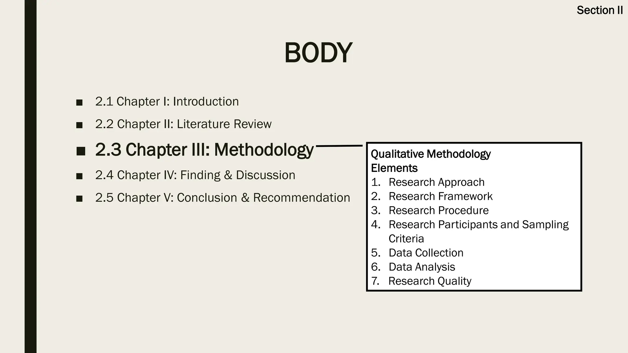 BODY
■ 2.1 Chapter I: Introduction
■ 2.2 Chapter II: Literature Review
■ 2.3 Chapter III: Methodology
■ 2.4 Chapter IV: Finding & Discussion
■ 2.5 Chapter V: Conclusion & Recommendation
Qualitative Methodology
Elements
1. Research Approach
2. Research Framework
3. Research Procedure
4. Research Participants and Sampling
Criteria
5. Data Collection
6. Data Analysis
7. Research Quality
Section II
 