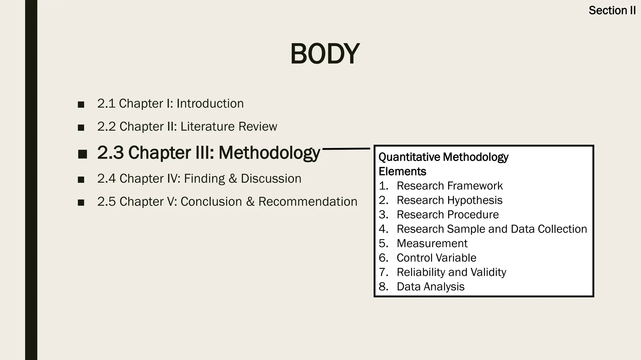 BODY
■ 2.1 Chapter I: Introduction
■ 2.2 Chapter II: Literature Review
■ 2.3 Chapter III: Methodology
■ 2.4 Chapter IV: Finding & Discussion
■ 2.5 Chapter V: Conclusion & Recommendation
Quantitative Methodology
Elements
1. Research Framework
2. Research Hypothesis
3. Research Procedure
4. Research Sample and Data Collection
5. Measurement
6. Control Variable
7. Reliability and Validity
8. Data Analysis
Section II
 
