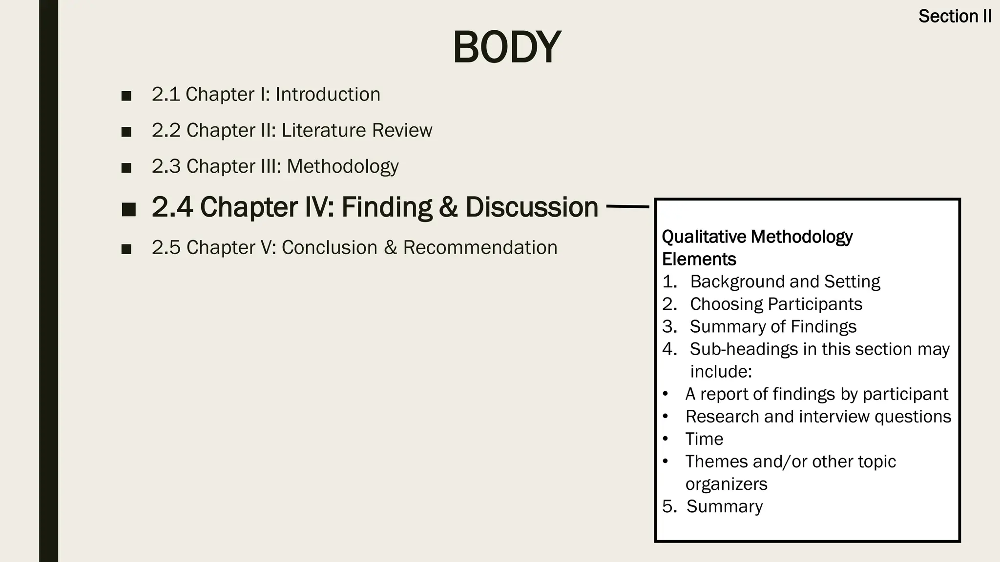 BODY
■ 2.1 Chapter I: Introduction
■ 2.2 Chapter II: Literature Review
■ 2.3 Chapter III: Methodology
■ 2.4 Chapter IV: Finding & Discussion
■ 2.5 Chapter V: Conclusion & Recommendation
Qualitative Methodology
Elements
1. Background and Setting
2. Choosing Participants
3. Summary of Findings
4. Sub-headings in this section may
include:
• A report of findings by participant
• Research and interview questions
• Time
• Themes and/or other topic
organizers
5. Summary
Section II
 