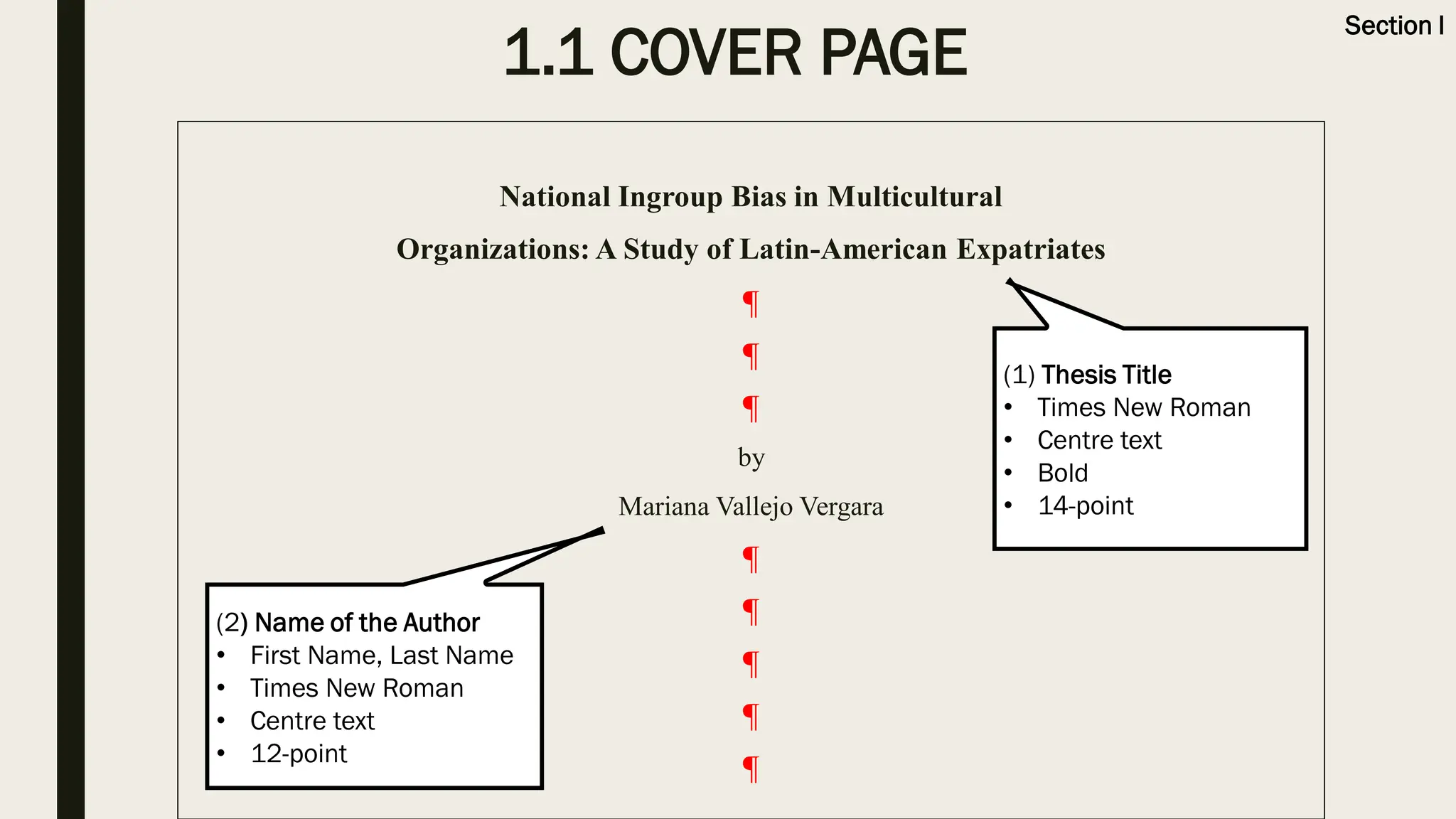 1.1 COVER PAGE
National Ingroup Bias in Multicultural
Organizations: A Study of Latin-American Expatriates
¶
¶
¶
by
Mariana Vallejo Vergara
¶
¶
¶
¶
¶
(1) Thesis Title
• Times New Roman
• Centre text
• Bold
• 14-point
(2) Name of the Author
• First Name, Last Name
• Times New Roman
• Centre text
• 12-point
Section I
 