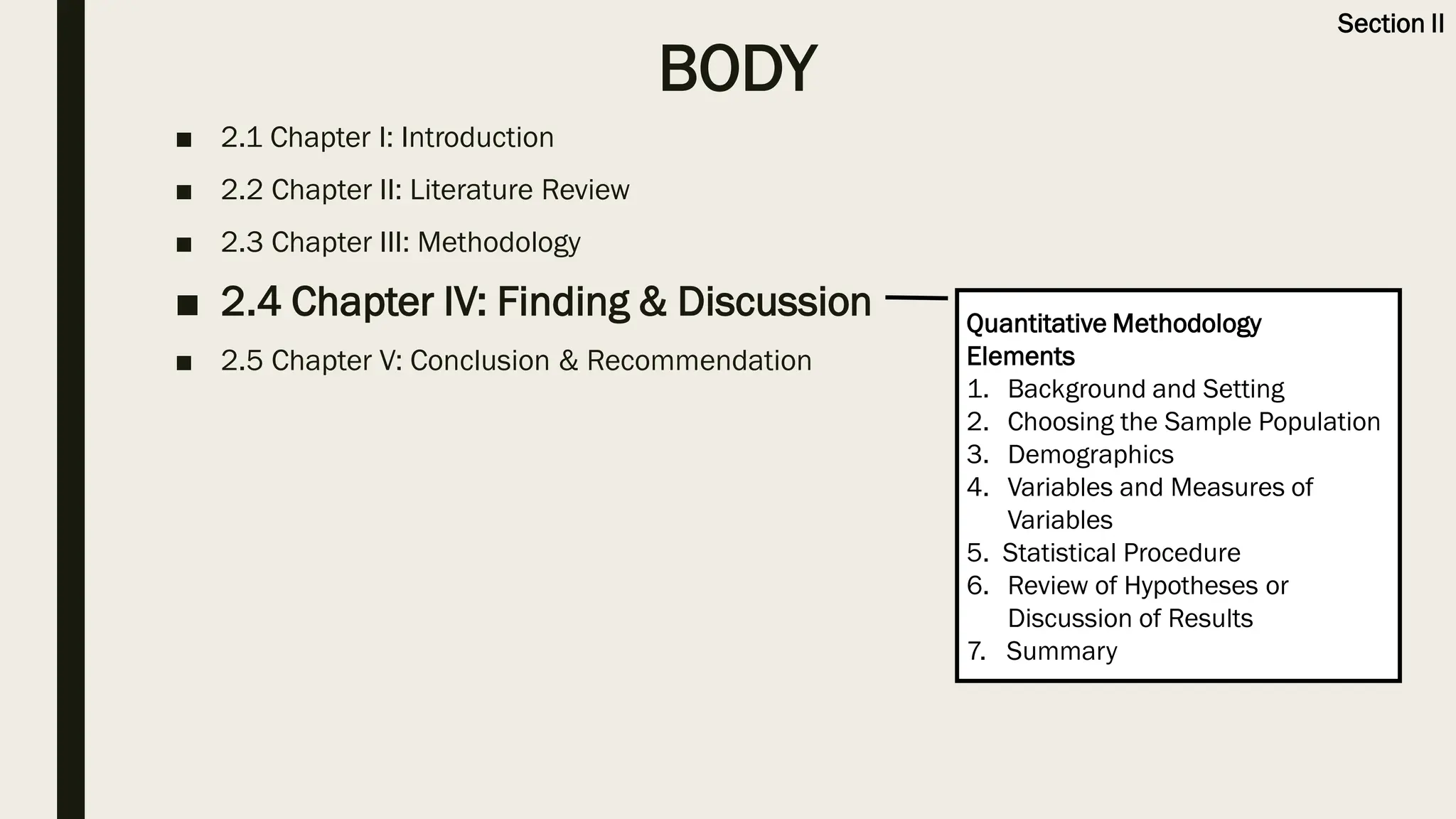 BODY
■ 2.1 Chapter I: Introduction
■ 2.2 Chapter II: Literature Review
■ 2.3 Chapter III: Methodology
■ 2.4 Chapter IV: Finding & Discussion
■ 2.5 Chapter V: Conclusion & Recommendation
Quantitative Methodology
Elements
1. Background and Setting
2. Choosing the Sample Population
3. Demographics
4. Variables and Measures of
Variables
5. Statistical Procedure
6. Review of Hypotheses or
Discussion of Results
7. Summary
Section II
 