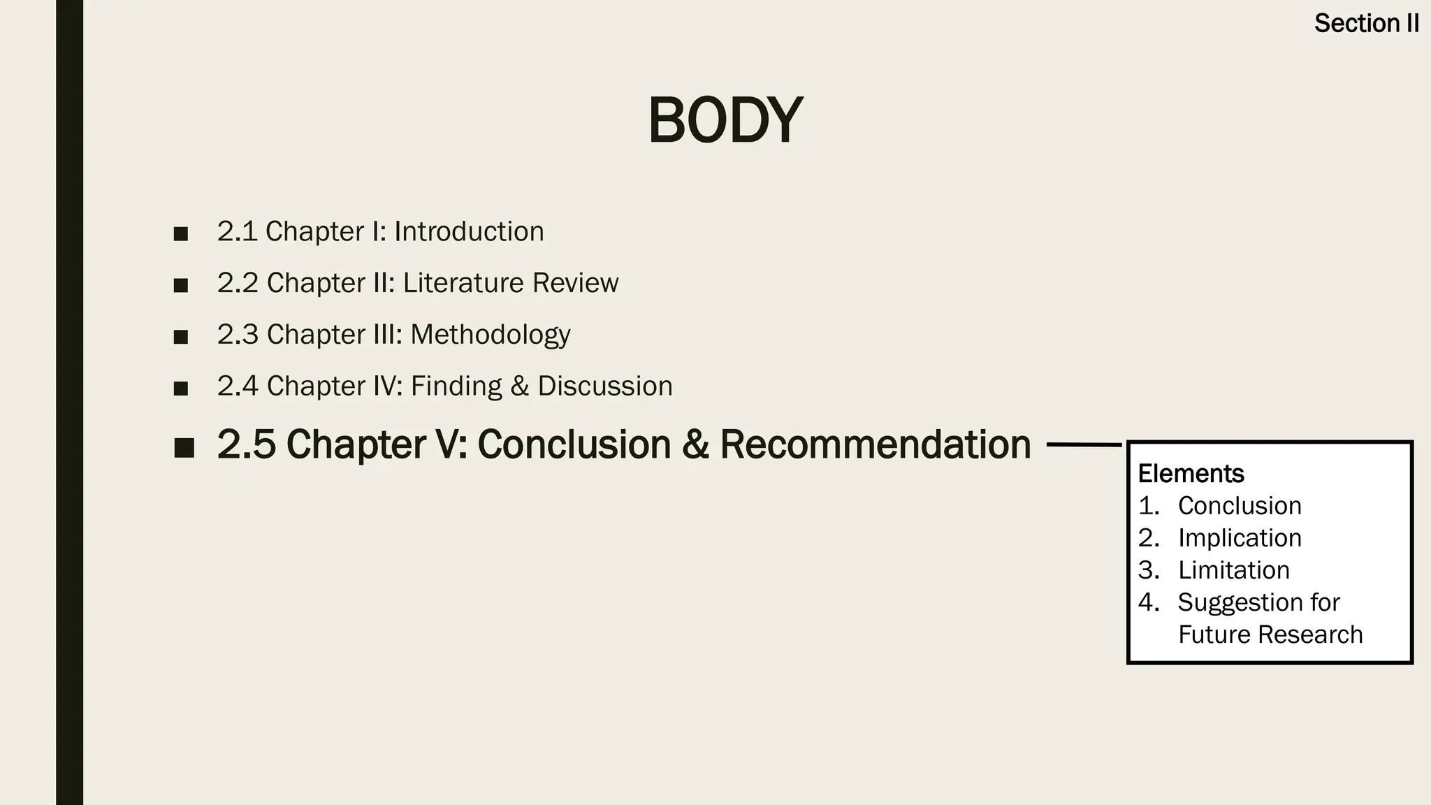 BODY
■ 2.1 Chapter I: Introduction
■ 2.2 Chapter II: Literature Review
■ 2.3 Chapter III: Methodology
■ 2.4 Chapter IV: Finding & Discussion
■ 2.5 Chapter V: Conclusion & Recommendation
Elements
1. Conclusion
2. Implication
3. Limitation
4. Suggestion for
Future Research
Section II
 