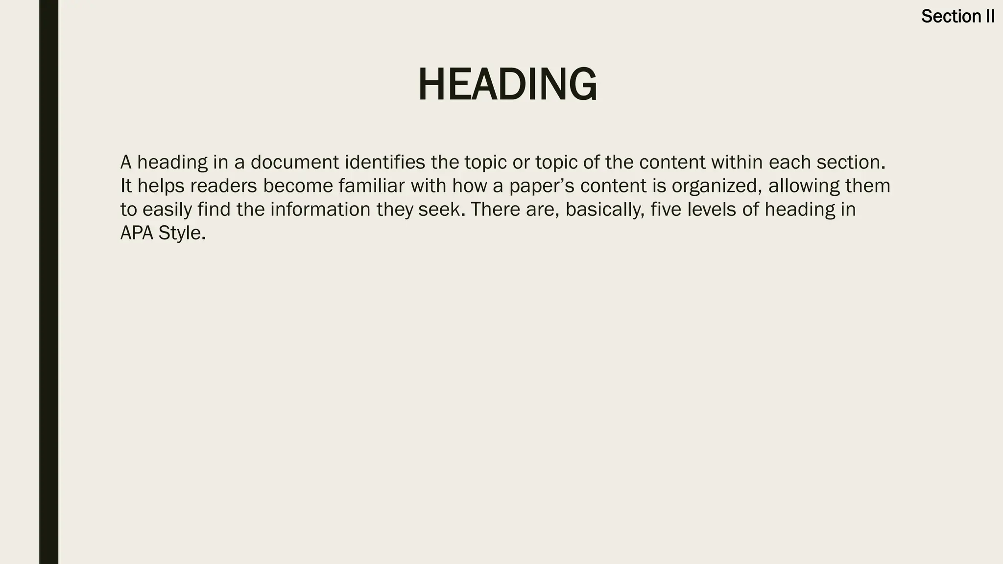 HEADING
A heading in a document identifies the topic or topic of the content within each section.
It helps readers become familiar with how a paper’s content is organized, allowing them
to easily find the information they seek. There are, basically, five levels of heading in
APA Style.
Section II
 