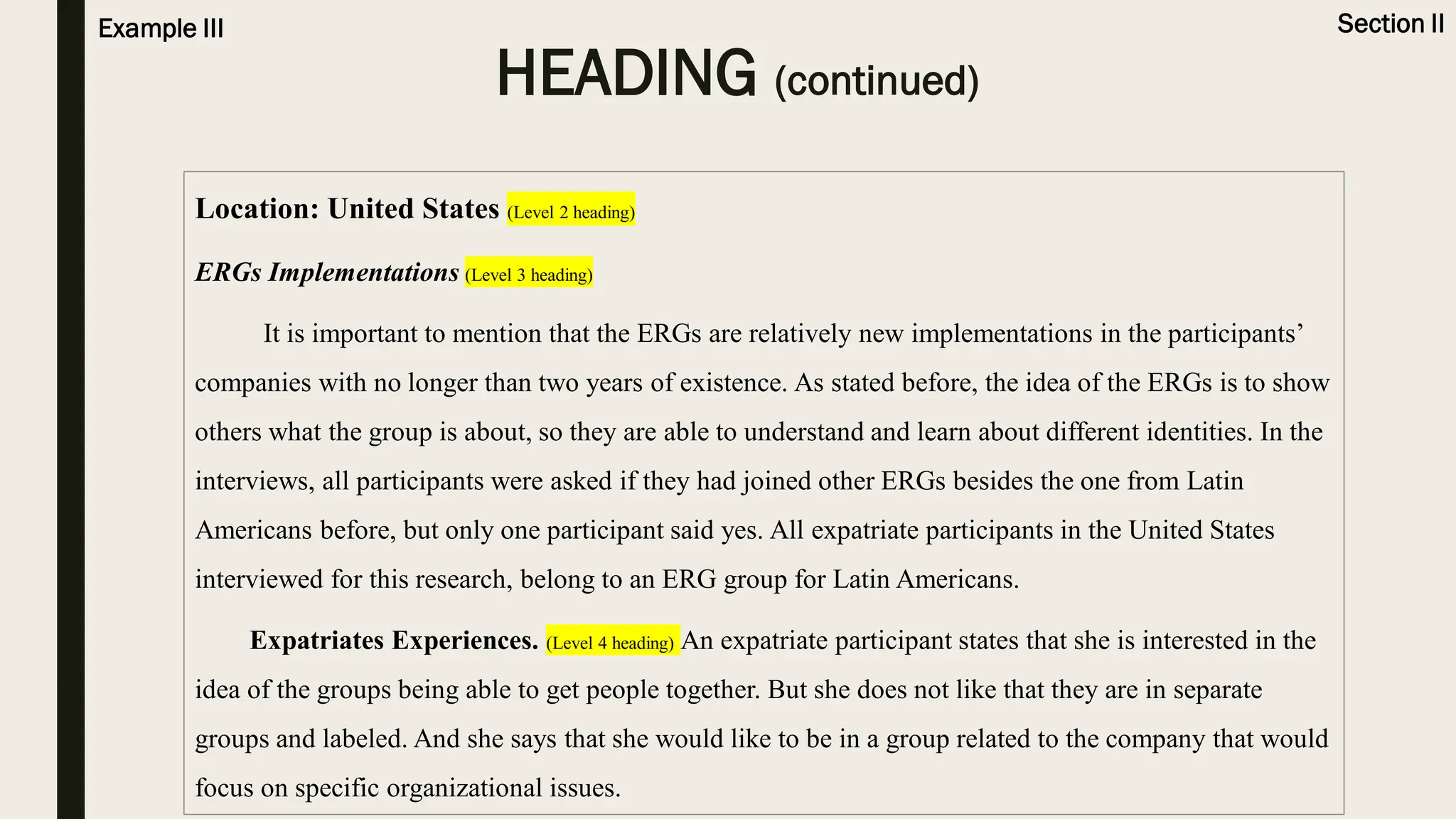 HEADING (continued)
Section II
Example III
Location: United States (Level 2 heading)
ERGs Implementations (Level 3 heading)
It is important to mention that the ERGs are relatively new implementations in the participants’
companies with no longer than two years of existence. As stated before, the idea of the ERGs is to show
others what the group is about, so they are able to understand and learn about different identities. In the
interviews, all participants were asked if they had joined other ERGs besides the one from Latin
Americans before, but only one participant said yes. All expatriate participants in the United States
interviewed for this research, belong to an ERG group for Latin Americans.
Expatriates Experiences. (Level 4 heading) An expatriate participant states that she is interested in the
idea of the groups being able to get people together. But she does not like that they are in separate
groups and labeled. And she says that she would like to be in a group related to the company that would
focus on specific organizational issues.
 