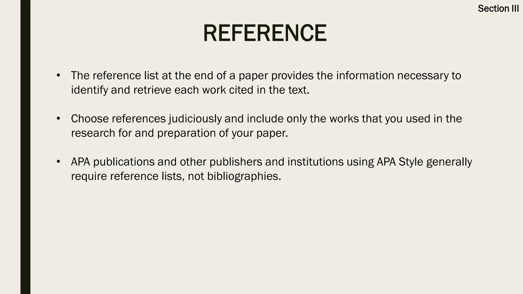 REFERENCE
Section III
• The reference list at the end of a paper provides the information necessary to
identify and retrieve each work cited in the text.
• Choose references judiciously and include only the works that you used in the
research for and preparation of your paper.
• APA publications and other publishers and institutions using APA Style generally
require reference lists, not bibliographies.
 