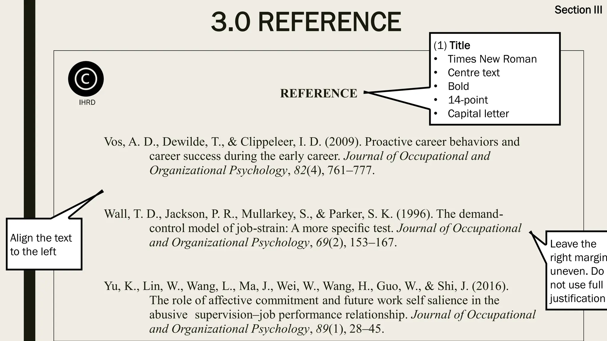 3.0 REFERENCE
Section III
REFERENCE
Vos, A. D., Dewilde, T., & Clippeleer, I. D. (2009). Proactive career behaviors and
career success during the early career. Journal of Occupational and
Organizational Psychology, 82(4), 761–777.
Wall, T. D., Jackson, P. R., Mullarkey, S., & Parker, S. K. (1996). The demand-
control model of job-strain: A more speciﬁc test. Journal of Occupational
and Organizational Psychology, 69(2), 153–167.
Yu, K., Lin, W., Wang, L., Ma, J., Wei, W., Wang, H., Guo, W., & Shi, J. (2016).
The role of affective commitment and future work self salience in the
abusive supervision–job performance relationship. Journal of Occupational
and Organizational Psychology, 89(1), 28–45.
(1) Title
• Times New Roman
• Centre text
• Bold
• 14-point
• Capital letter
Align the text
to the left
Leave the
right margin
uneven. Do
not use full
justification
IHRD
 