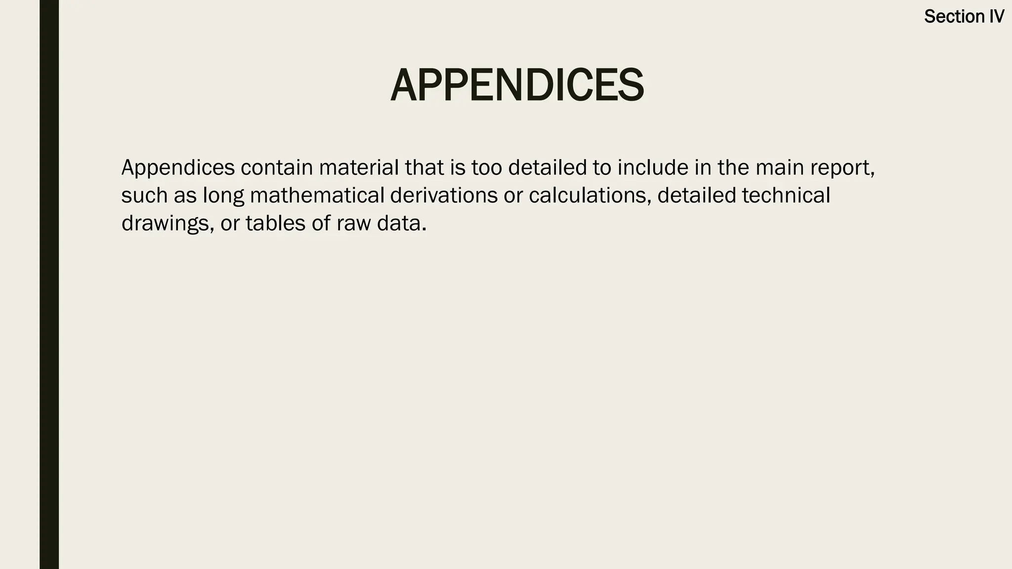 APPENDICES
Section IV
Appendices contain material that is too detailed to include in the main report,
such as long mathematical derivations or calculations, detailed technical
drawings, or tables of raw data.
 