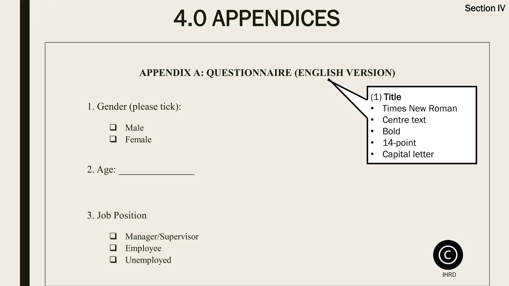 4.0 APPENDICES
Section IV
APPENDIX A: QUESTIONNAIRE (ENGLISH VERSION)
1. Gender (please tick):
❑ Male
❑ Female
2. Age: _______________
3. Job Position
❑ Manager/Supervisor
❑ Employee
❑ Unemployed
(1) Title
• Times New Roman
• Centre text
• Bold
• 14-point
• Capital letter
IHRD
 