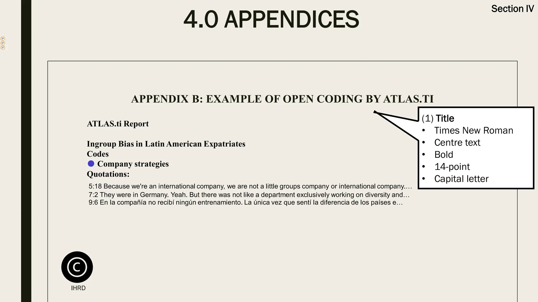 4.0 APPENDICES
Section IV
APPENDIX B: EXAMPLE OF OPEN CODING BY ATLAS.TI
ATLAS.ti Report
Ingroup Bias in Latin American Expatriates
Codes
● Company strategies
Quotations:
5:18 Because we're an international company, we are not a little groups company or international company.…
7:2 They were in Germany. Yeah. But there was not like a department exclusively working on diversity and…
9:6 En la compañía no recibí ningún entrenamiento. La única vez que sentí la diferencia de los países e…
(1) Title
• Times New Roman
• Centre text
• Bold
• 14-point
• Capital letter
IHRD
 