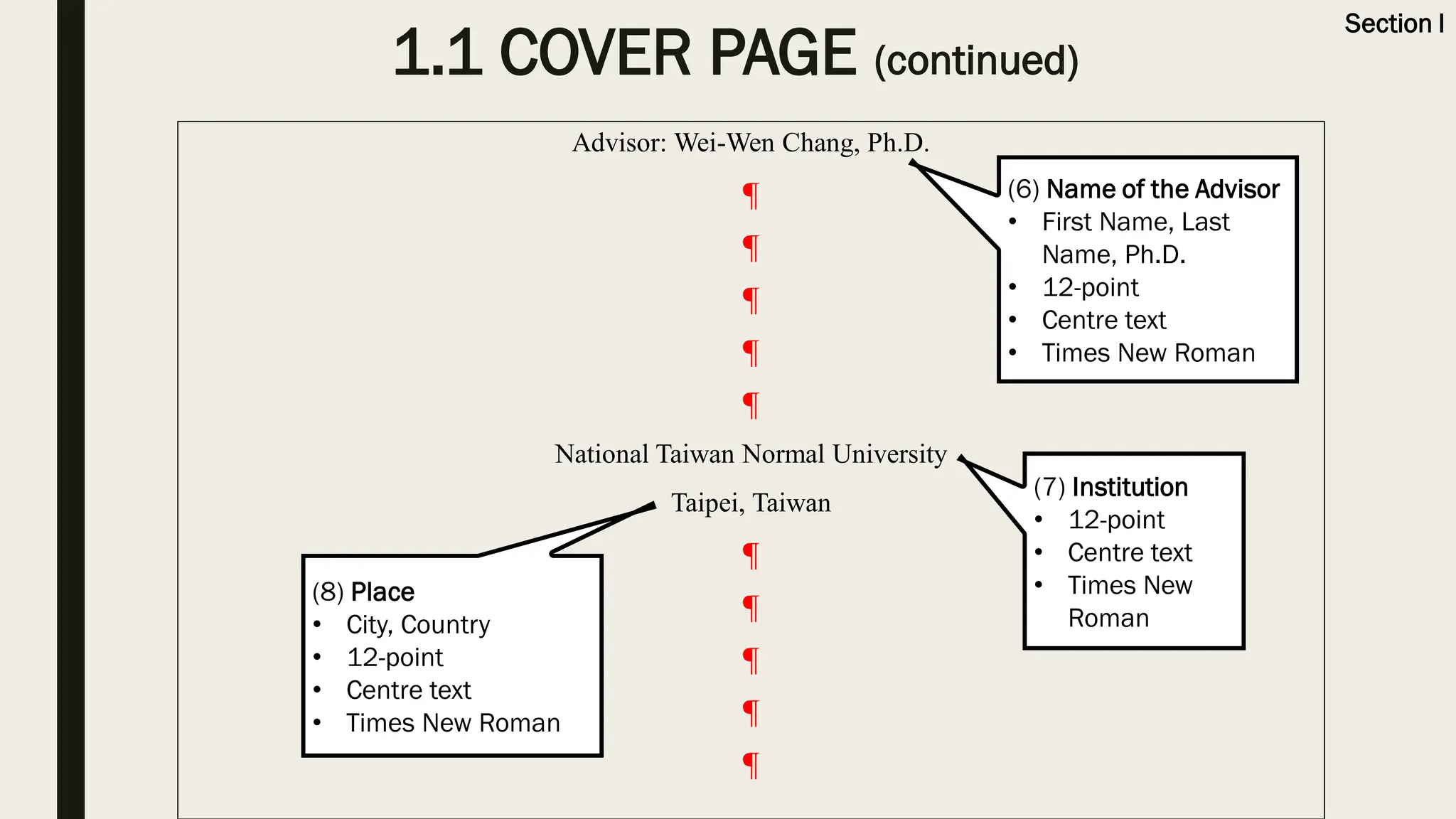 Advisor: Wei-Wen Chang, Ph.D.
¶
¶
¶
¶
¶
National Taiwan Normal University
Taipei, Taiwan
¶
¶
¶
¶
¶
(6) Name of the Advisor
• First Name, Last
Name, Ph.D.
• 12-point
• Centre text
• Times New Roman
(7) Institution
• 12-point
• Centre text
• Times New
Roman
(8) Place
• City, Country
• 12-point
• Centre text
• Times New Roman
1.1 COVER PAGE (continued)
Section I
 