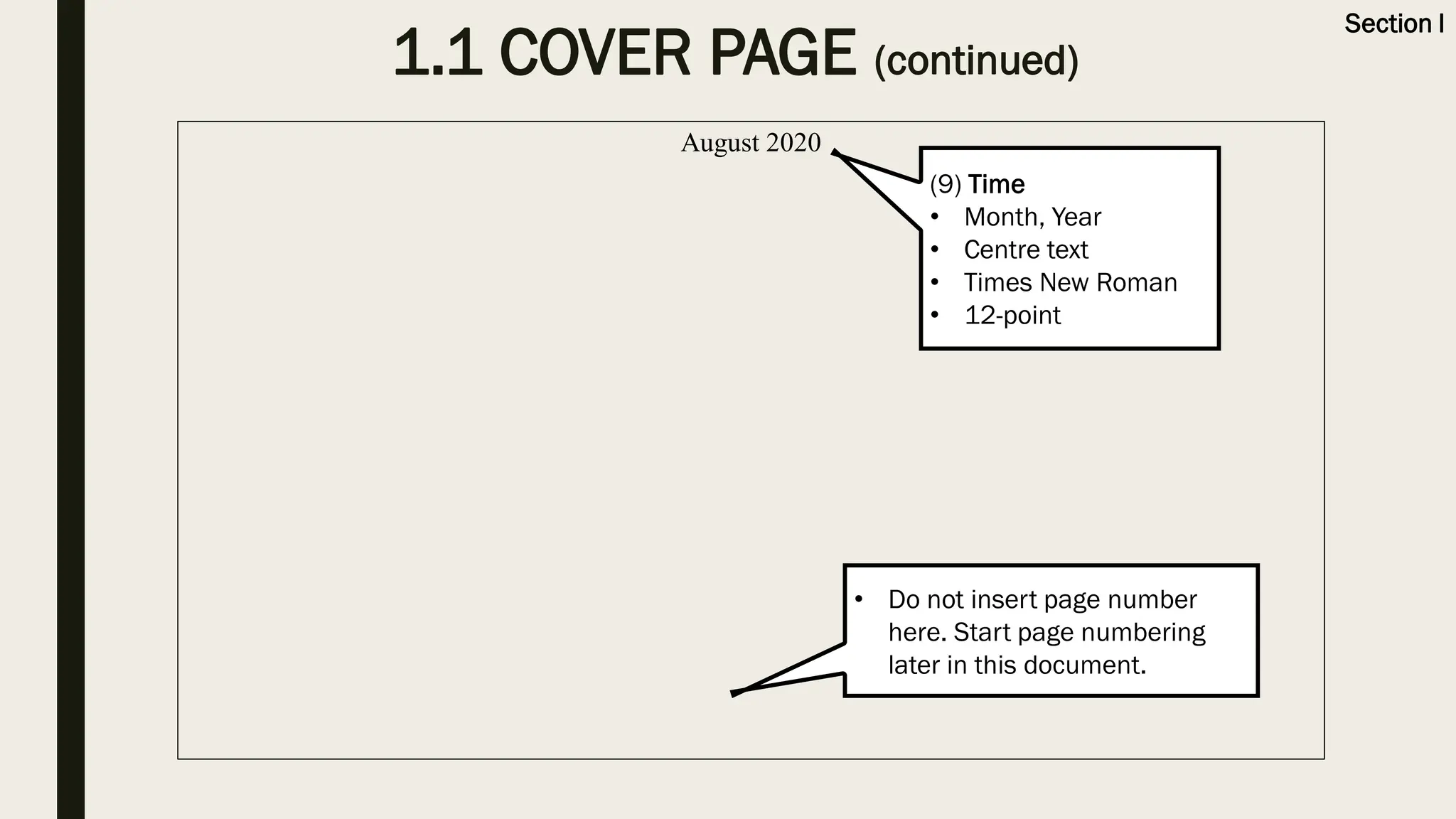 August 2020
• Do not insert page number
here. Start page numbering
later in this document.
(9) Time
• Month, Year
• Centre text
• Times New Roman
• 12-point
1.1 COVER PAGE (continued)
Section I
 