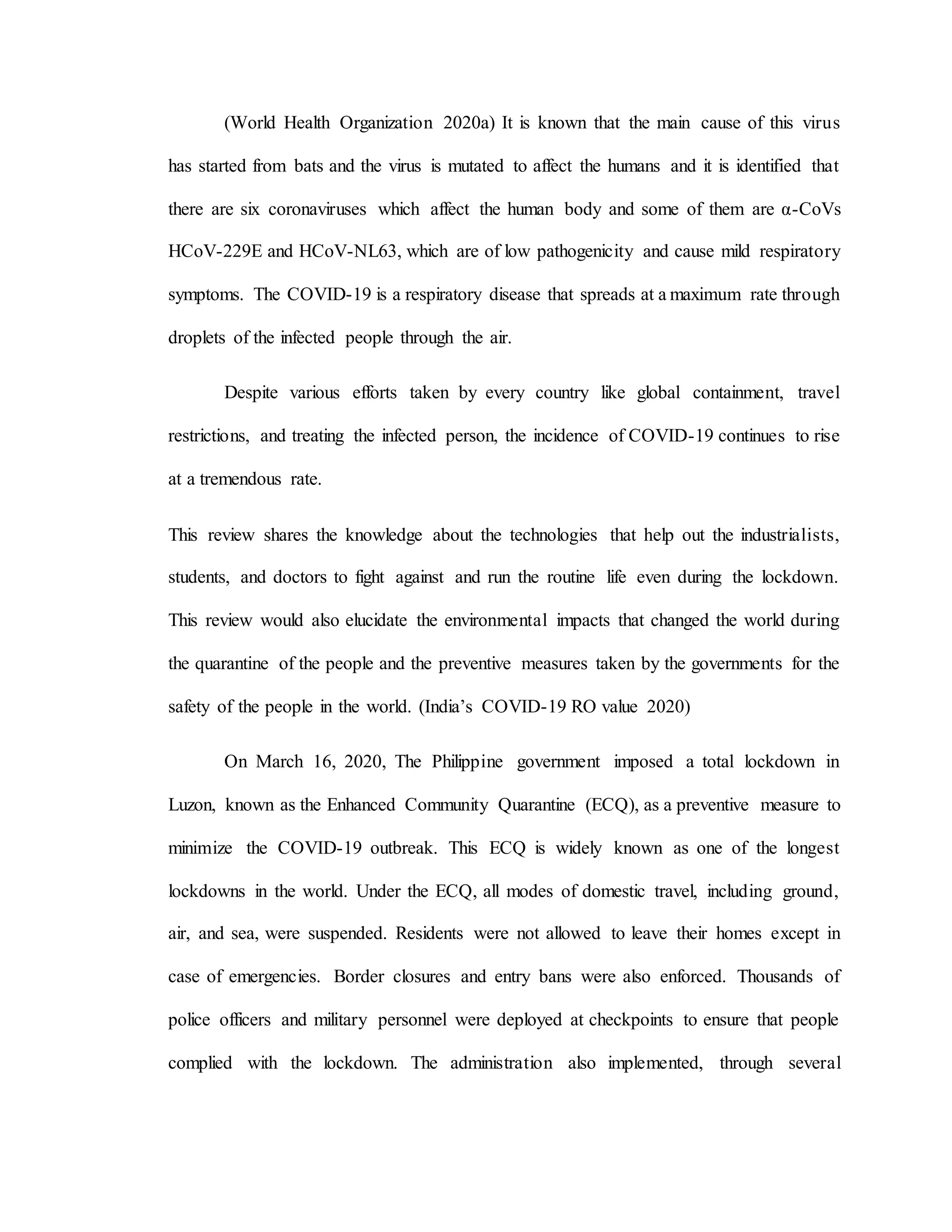 (World Health Organization 2020a) It is known that the main cause of this virus
has started from bats and the virus is mutated to affect the humans and it is identified that
there are six coronaviruses which affect the human body and some of them are α-CoVs
HCoV-229E and HCoV-NL63, which are of low pathogenicity and cause mild respiratory
symptoms. The COVID-19 is a respiratory disease that spreads at a maximum rate through
droplets of the infected people through the air.
Despite various efforts taken by every country like global containment, travel
restrictions, and treating the infected person, the incidence of COVID-19 continues to rise
at a tremendous rate.
This review shares the knowledge about the technologies that help out the industrialists,
students, and doctors to fight against and run the routine life even during the lockdown.
This review would also elucidate the environmental impacts that changed the world during
the quarantine of the people and the preventive measures taken by the governments for the
safety of the people in the world. (India’s COVID-19 RO value 2020)
On March 16, 2020, The Philippine government imposed a total lockdown in
Luzon, known as the Enhanced Community Quarantine (ECQ), as a preventive measure to
minimize the COVID-19 outbreak. This ECQ is widely known as one of the longest
lockdowns in the world. Under the ECQ, all modes of domestic travel, including ground,
air, and sea, were suspended. Residents were not allowed to leave their homes except in
case of emergencies. Border closures and entry bans were also enforced. Thousands of
police officers and military personnel were deployed at checkpoints to ensure that people
complied with the lockdown. The administration also implemented, through several
 