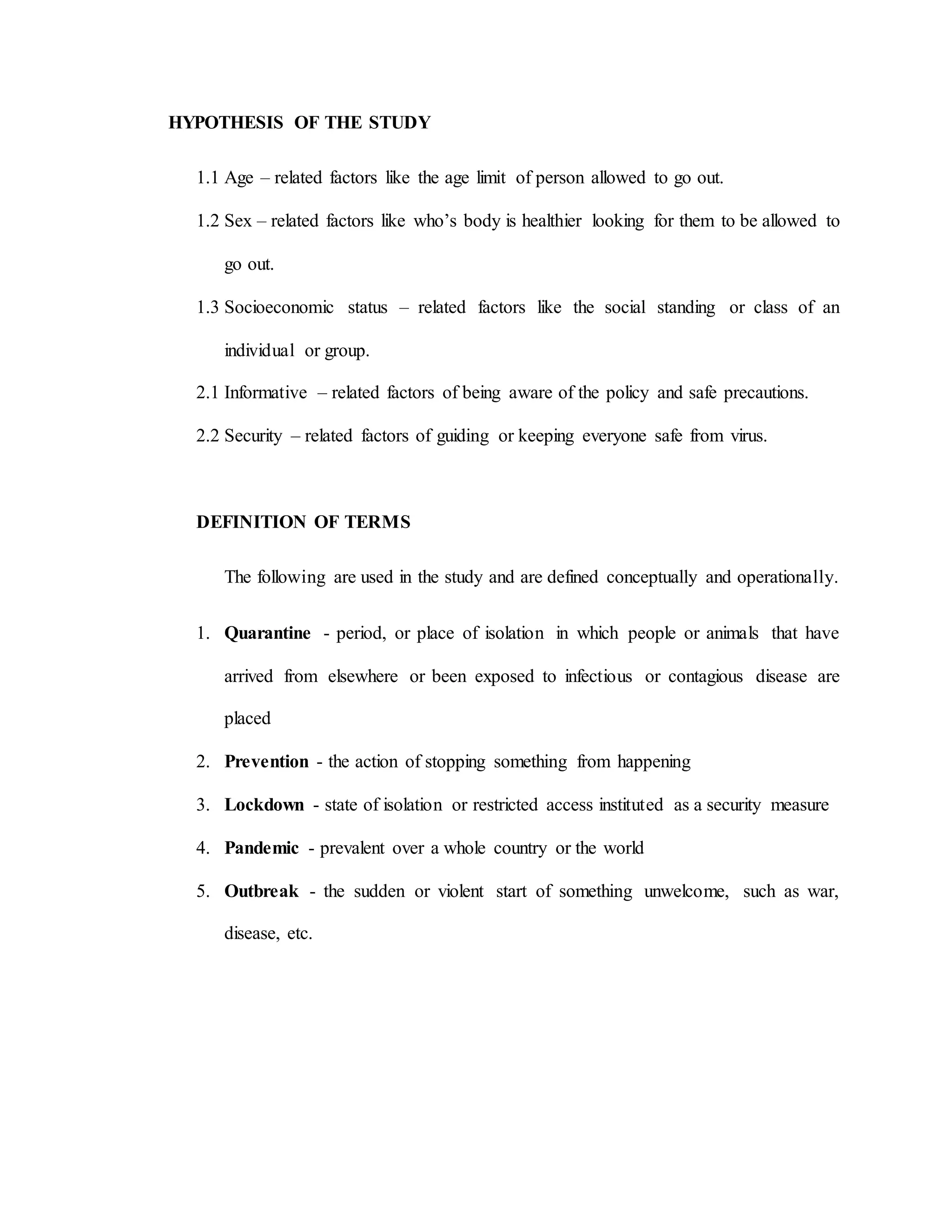 HYPOTHESIS OF THE STUDY
1.1 Age – related factors like the age limit of person allowed to go out.
1.2 Sex – related factors like who’s body is healthier looking for them to be allowed to
go out.
1.3 Socioeconomic status – related factors like the social standing or class of an
individual or group.
2.1 Informative – related factors of being aware of the policy and safe precautions.
2.2 Security – related factors of guiding or keeping everyone safe from virus.
DEFINITION OF TERMS
The following are used in the study and are defined conceptually and operationally.
1. Quarantine - period, or place of isolation in which people or animals that have
arrived from elsewhere or been exposed to infectious or contagious disease are
placed
2. Prevention - the action of stopping something from happening
3. Lockdown - state of isolation or restricted access instituted as a security measure
4. Pandemic - prevalent over a whole country or the world
5. Outbreak - the sudden or violent start of something unwelcome, such as war,
disease, etc.
 