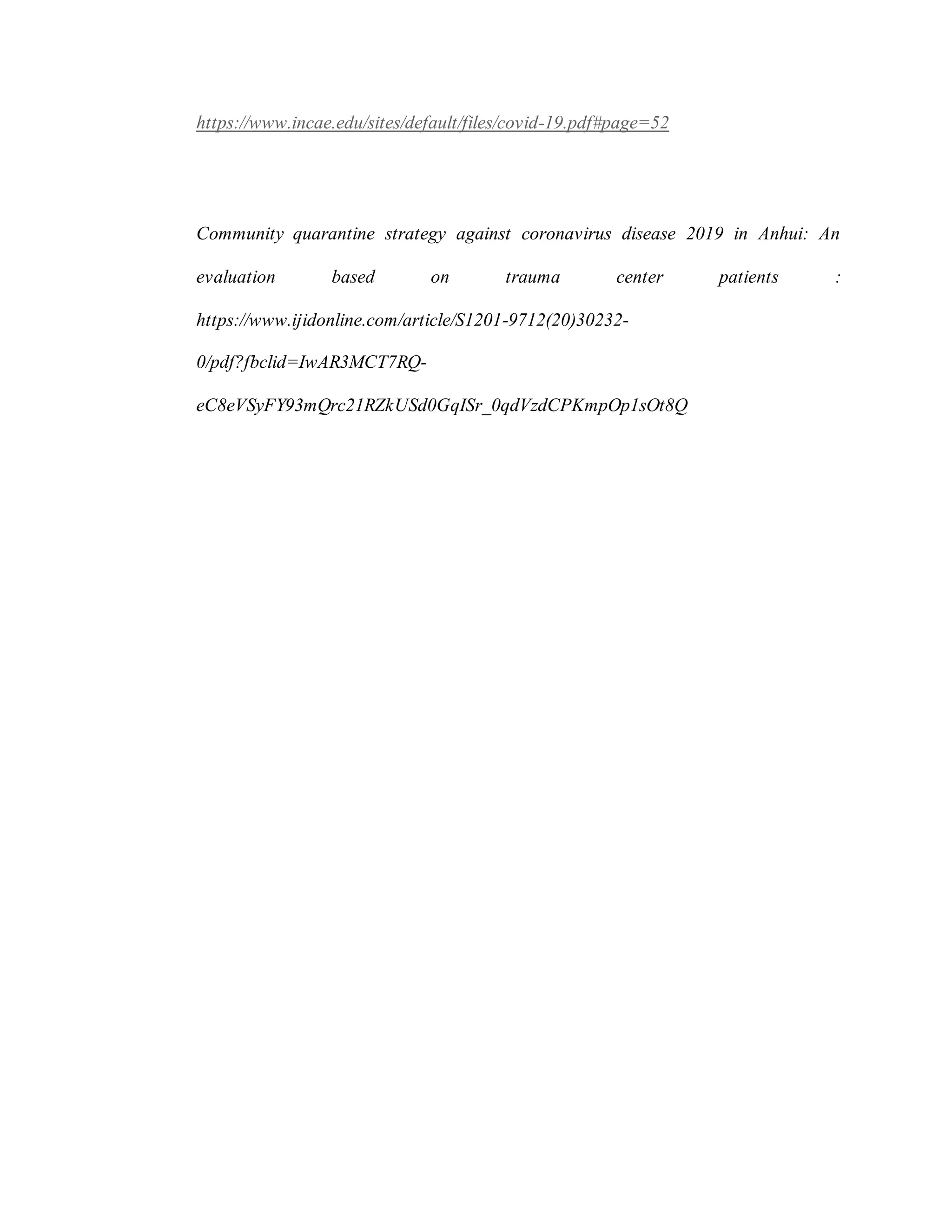 https://www.incae.edu/sites/default/files/covid-19.pdf#page=52
Community quarantine strategy against coronavirus disease 2019 in Anhui: An
evaluation based on trauma center patients :
https://www.ijidonline.com/article/S1201-9712(20)30232-
0/pdf?fbclid=IwAR3MCT7RQ-
eC8eVSyFY93mQrc21RZkUSd0GqISr_0qdVzdCPKmpOp1sOt8Q
 