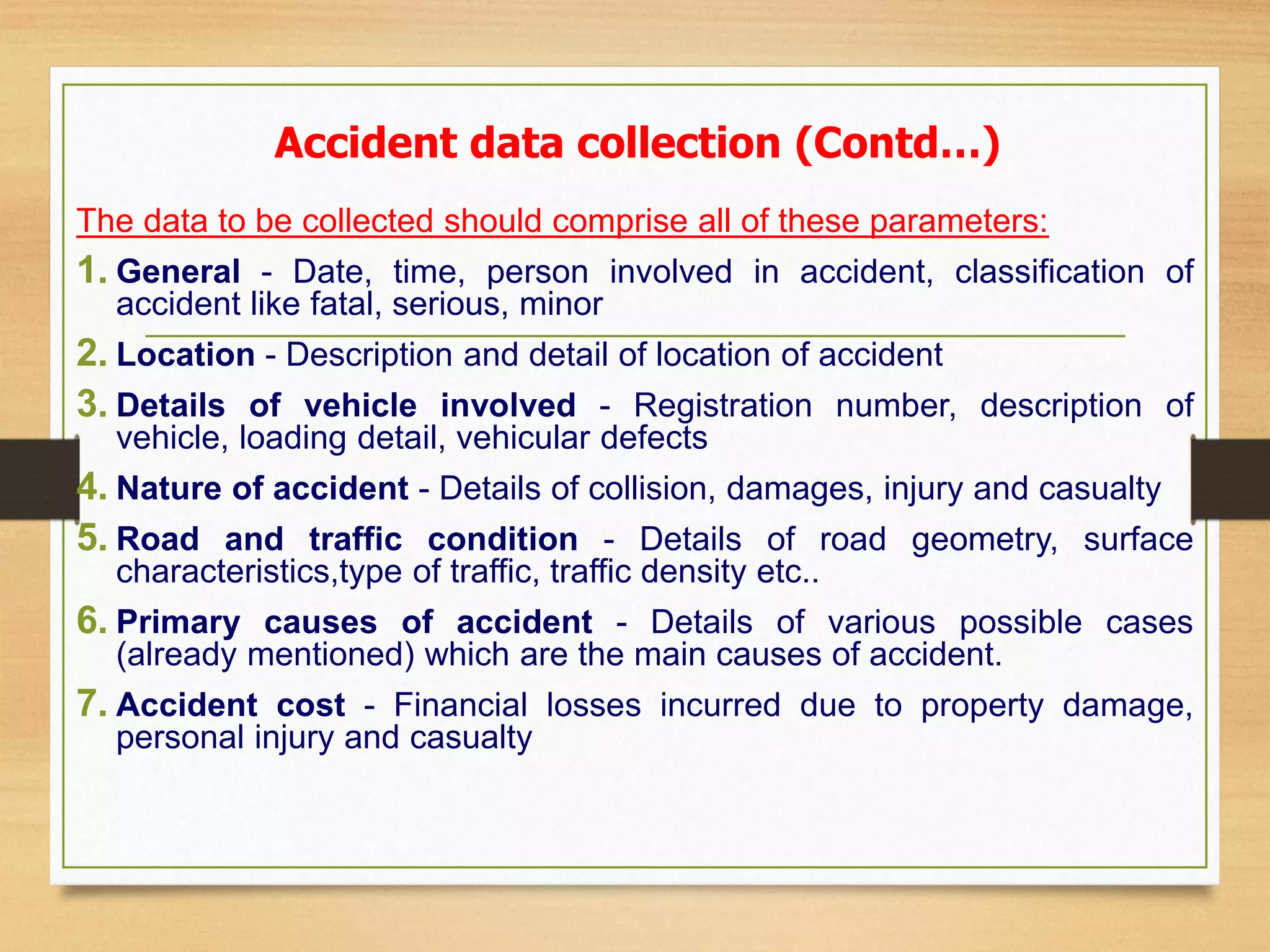 The data to be collected should comprise all of these parameters:
1. General - Date, time, person involved in accident, classification of
accident like fatal, serious, minor
2. Location - Description and detail of location of accident
3. Details of vehicle involved - Registration number, description of
vehicle, loading detail, vehicular defects
4. Nature of accident - Details of collision, damages, injury and casualty
5. Road and traffic condition - Details of road geometry, surface
characteristics,type of traffic, traffic density etc..
6. Primary causes of accident - Details of various possible cases
(already mentioned) which are the main causes of accident.
7. Accident cost - Financial losses incurred due to property damage,
personal injury and casualty
Accident data collection (Contd…)
 