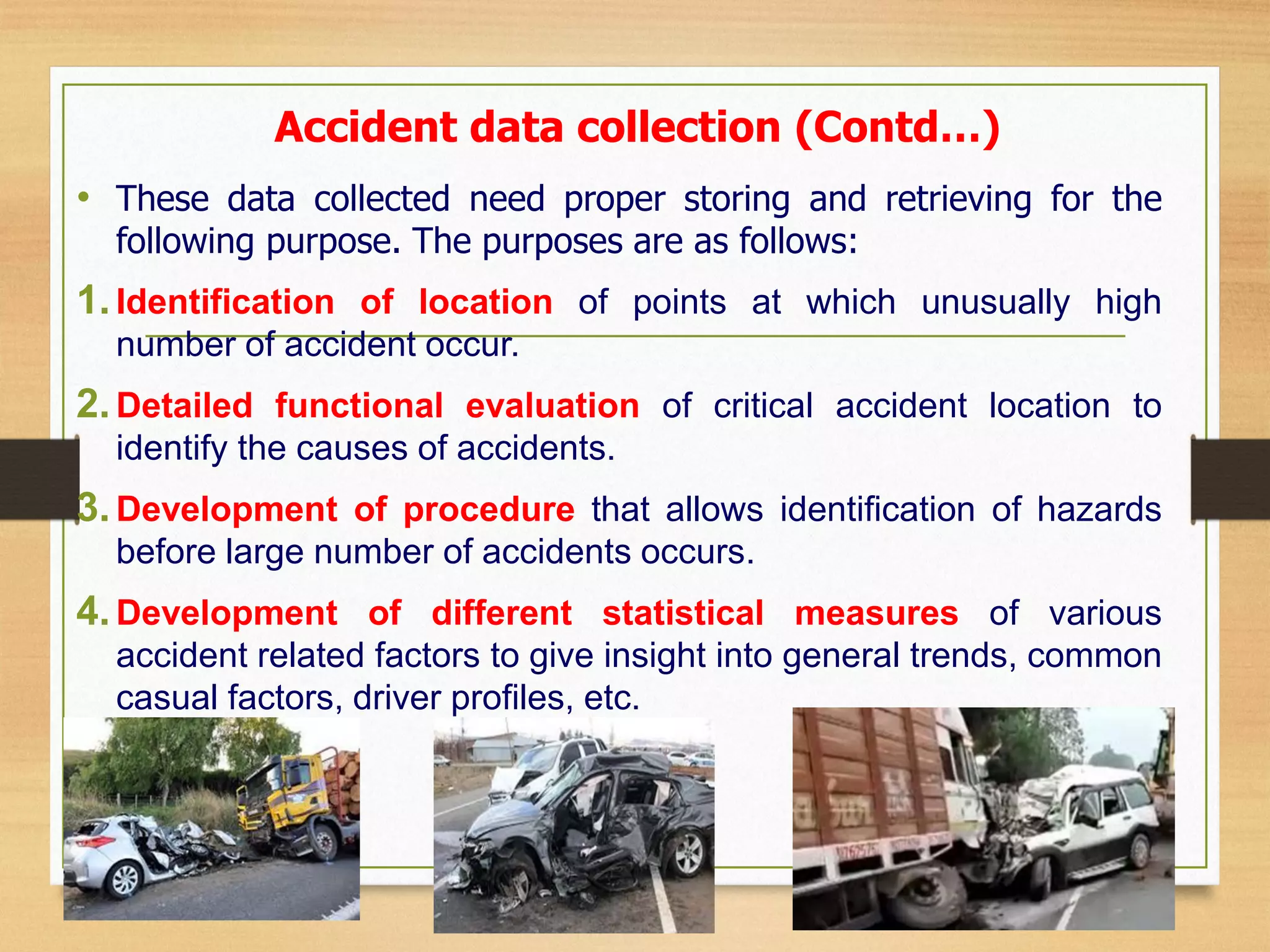 • These data collected need proper storing and retrieving for the
following purpose. The purposes are as follows:
1.Identification of location of points at which unusually high
number of accident occur.
2.Detailed functional evaluation of critical accident location to
identify the causes of accidents.
3.Development of procedure that allows identification of hazards
before large number of accidents occurs.
4.Development of different statistical measures of various
accident related factors to give insight into general trends, common
casual factors, driver profiles, etc.
Accident data collection (Contd…)
 