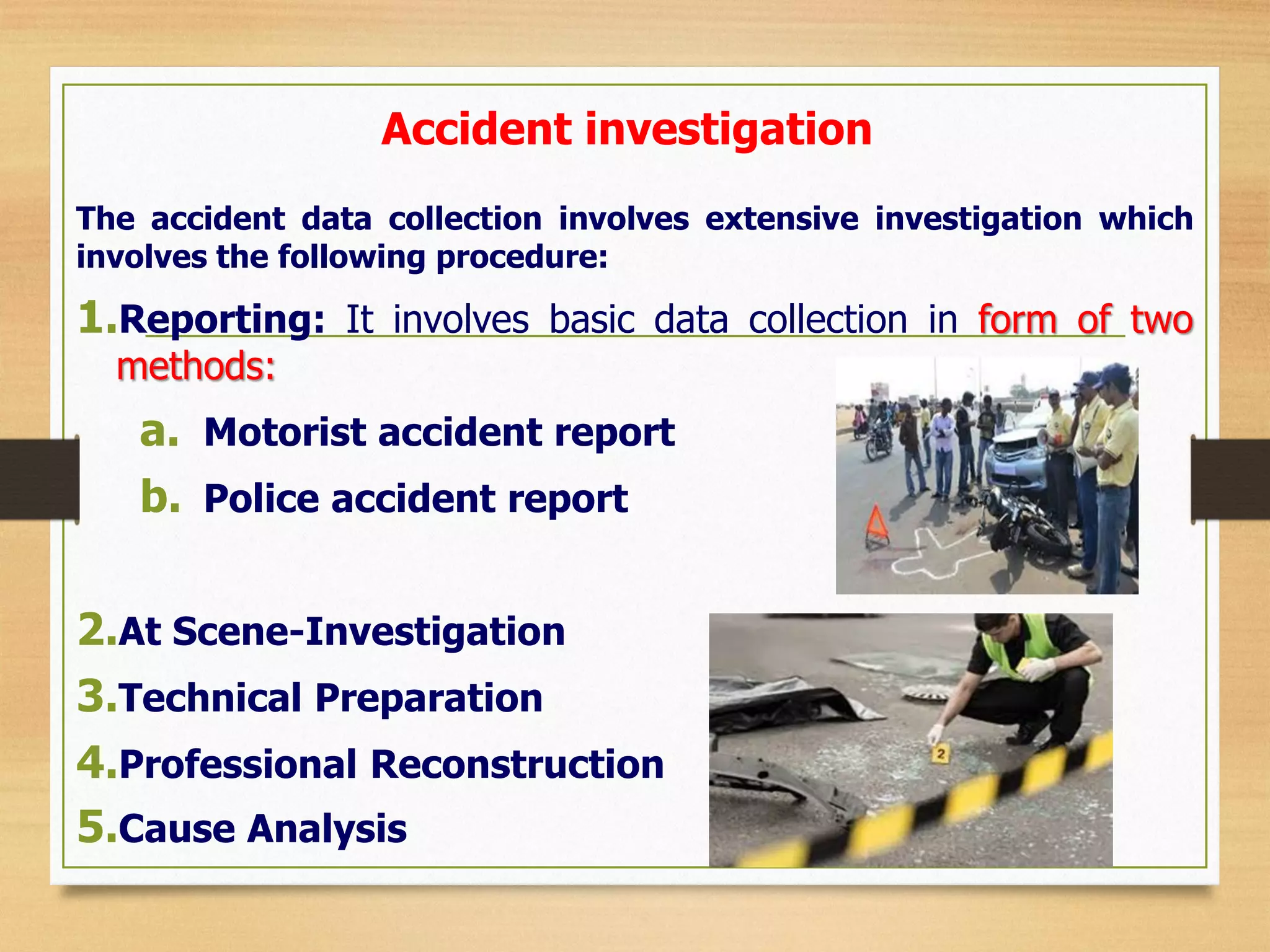 Accident investigation
The accident data collection involves extensive investigation which
involves the following procedure:
1.Reporting: It involves basic data collection in form of two
methods:
a. Motorist accident report
b. Police accident report
2.At Scene-Investigation
3.Technical Preparation
4.Professional Reconstruction
5.Cause Analysis
 
